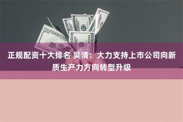 正规配资十大排名 吴清：大力支持上市公司向新质生产力方向转型升级