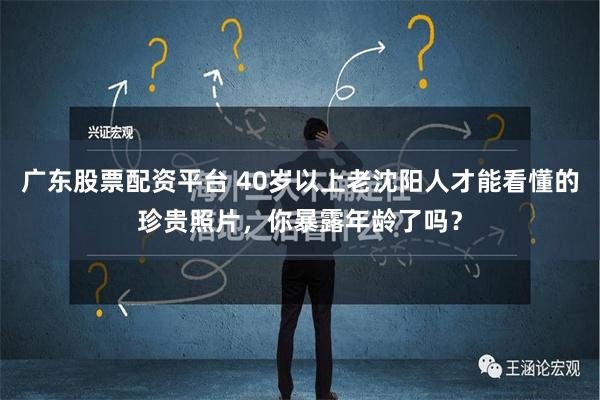 广东股票配资平台 40岁以上老沈阳人才能看懂的珍贵照片，你暴露年龄了吗？