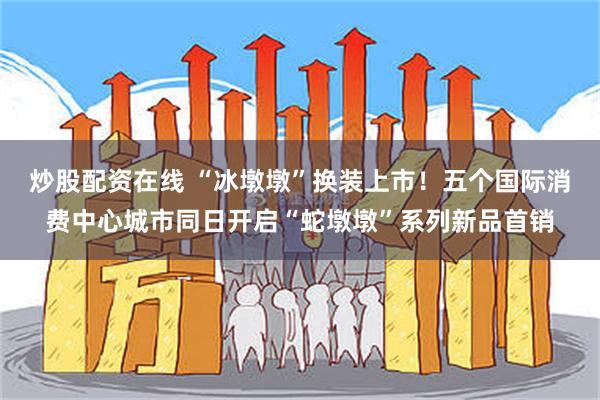 炒股配资在线 “冰墩墩”换装上市！五个国际消费中心城市同日开启“蛇墩墩”系列新品首销