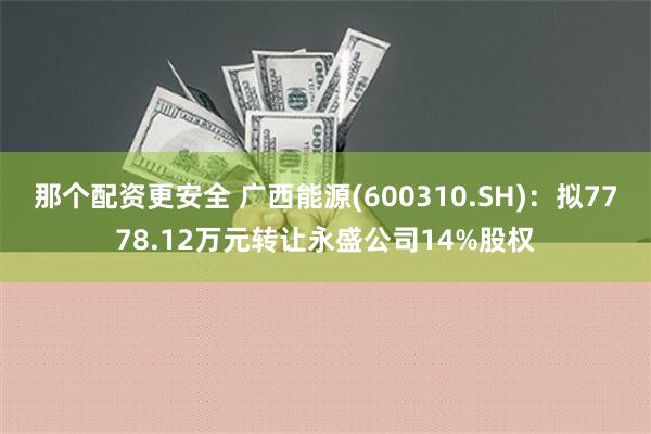 那个配资更安全 广西能源(600310.SH)：拟7778.12万元转让永盛公司14%股权