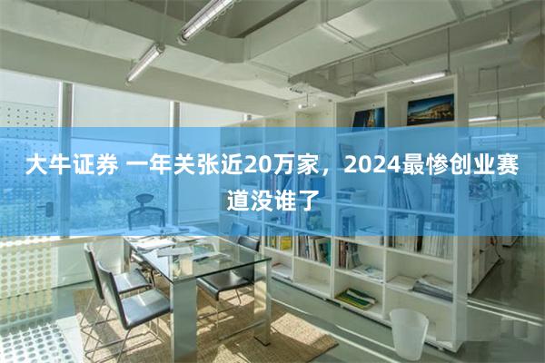 大牛证券 一年关张近20万家，2024最惨创业赛道没谁了