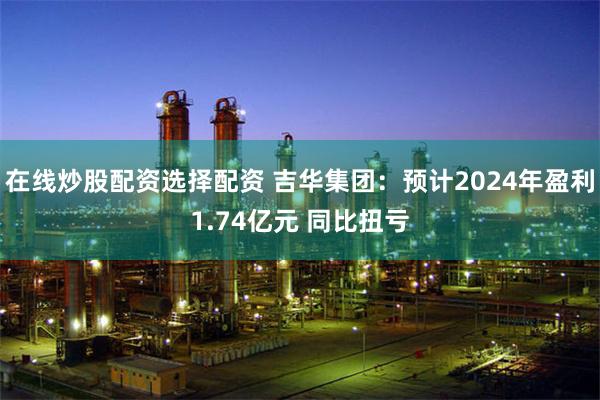 在线炒股配资选择配资 吉华集团：预计2024年盈利1.74亿元 同比扭亏