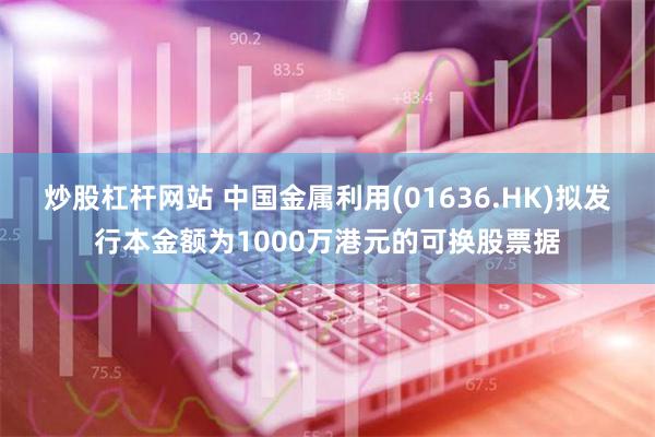 炒股杠杆网站 中国金属利用(01636.HK)拟发行本金额为1000万港元的可换股票据