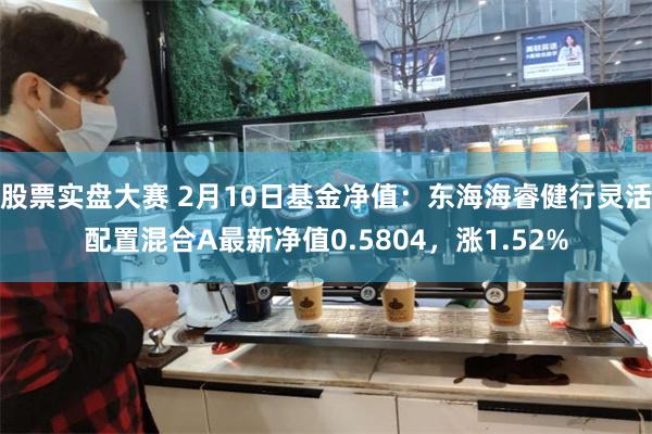 股票实盘大赛 2月10日基金净值：东海海睿健行灵活配置混合A最新净值0.5804，涨1.52%